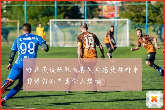 哈弗茨谈欧冠决赛失利感受称补水暂停打乱节奏令人烦恼